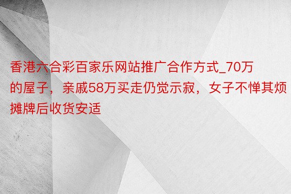 香港六合彩百家乐网站推广合作方式_70万的屋子，亲戚58万买走仍觉示寂，女子不惮其烦摊牌后收货安适