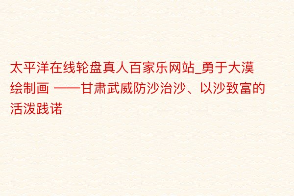 太平洋在线轮盘真人百家乐网站_勇于大漠绘制画 ——甘肃武威防沙治沙、以沙致富的活泼践诺