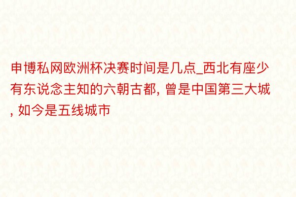 申博私网欧洲杯决赛时间是几点_西北有座少有东说念主知的六朝古都, 曾是中国第三大城, 如今是五线城市