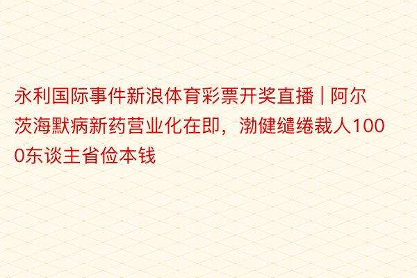 永利国际事件新浪体育彩票开奖直播 | 阿尔茨海默病新药营业化在即，渤健缱绻裁人1000东谈主省俭本钱