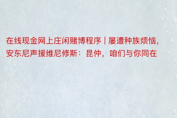 在线现金网上庄闲赌博程序 | 屡遭种族烦恼，安东尼声援维尼修斯：昆仲，咱们与你同在