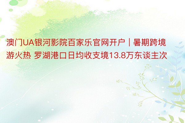 澳门UA银河影院百家乐官网开户 | 暑期跨境游火热 罗湖港口日均收支境13.8万东谈主次