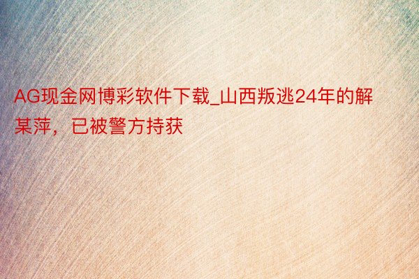 AG现金网博彩软件下载_山西叛逃24年的解某萍，已被警方持获