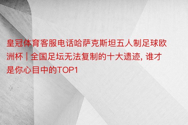 皇冠体育客服电话哈萨克斯坦五人制足球欧洲杯 | 全国足坛无法复制的十大遗迹, 谁才是你心目中的TOP1