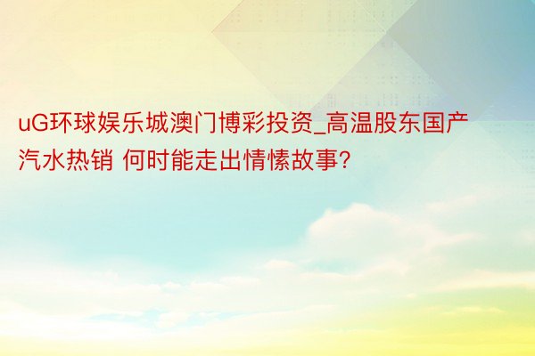 uG环球娱乐城澳门博彩投资_高温股东国产汽水热销 何时能走出情愫故事？