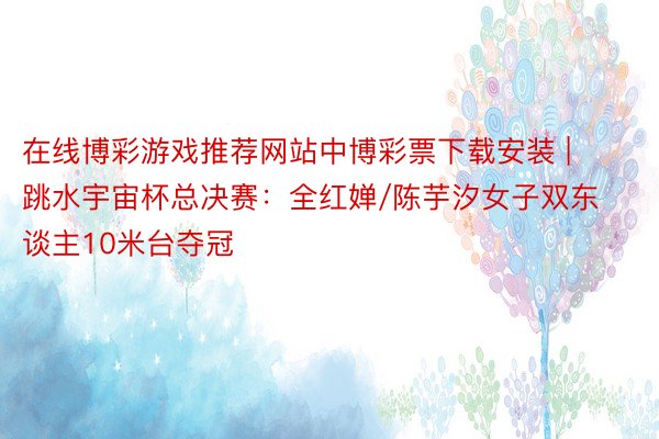 在线博彩游戏推荐网站中博彩票下载安装 | 跳水宇宙杯总决赛：全红婵/陈芋汐女子双东谈主10米台夺冠