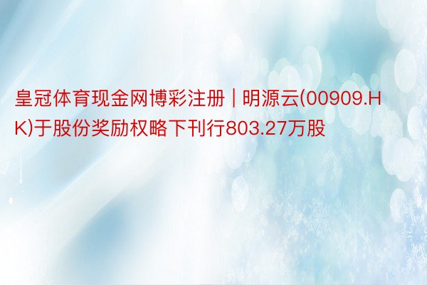 皇冠体育现金网博彩注册 | 明源云(00909.HK)于股份奖励权略下刊行803.27万股