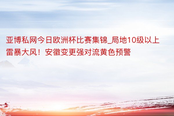 亚博私网今日欧洲杯比赛集锦_局地10级以上雷暴大风！安徽变更强对流黄色预警