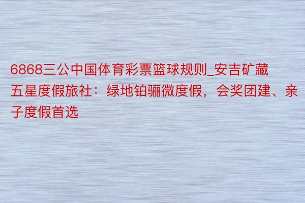 6868三公中国体育彩票篮球规则_安吉矿藏五星度假旅社：绿地铂骊微度假，会奖团建、亲子度假首选