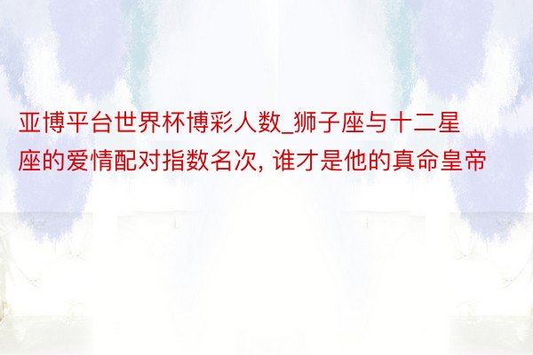 亚博平台世界杯博彩人数_狮子座与十二星座的爱情配对指数名次, 谁才是他的真命皇帝