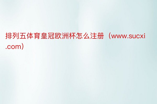 排列五体育皇冠欧洲杯怎么注册（www.sucxi.com）