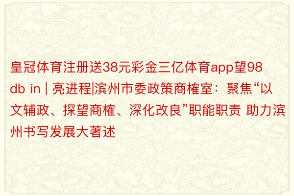 皇冠体育注册送38元彩金三亿体育app望98db in | 亮进程|滨州市委政策商榷室：聚焦“以文辅政、探望商榷、深化改良”职能职责 助力滨州书写发展大著述