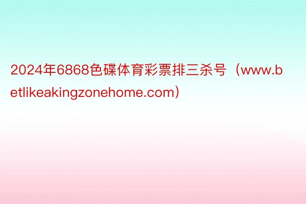 2024年6868色碟体育彩票排三杀号（www.betlikeakingzonehome.com）