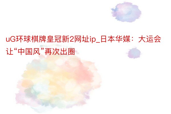 uG环球棋牌皇冠新2网址ip_日本华媒：大运会让“中国风”再次出圈