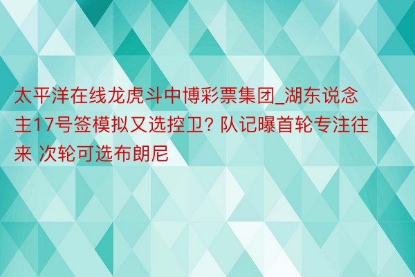 太平洋在线龙虎斗中博彩票集团_湖东说念主17号签模拟又选控卫? 队记曝首轮专注往来 次轮可选布朗尼
