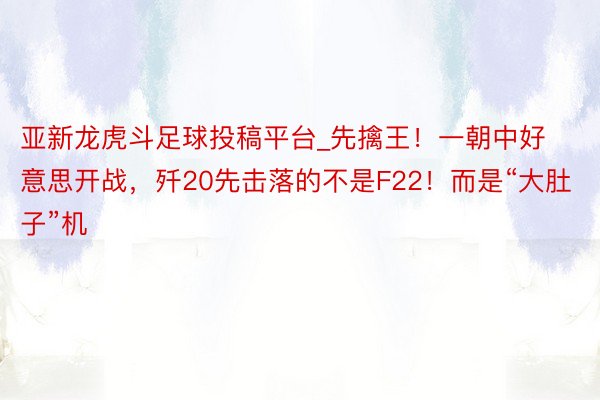亚新龙虎斗足球投稿平台_先擒王！一朝中好意思开战，歼20先击落的不是F22！而是“大肚子”机
