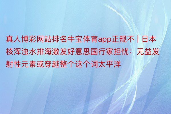 真人博彩网站排名牛宝体育app正规不 | 日本核浑浊水排海激发好意思国行家担忧：无益发射性元素或穿越整个这个词太平洋