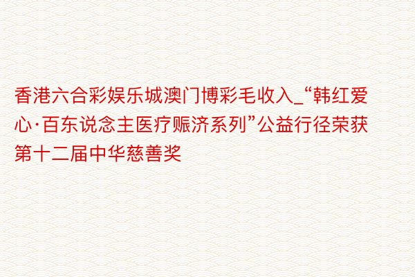 香港六合彩娱乐城澳门博彩毛收入_“韩红爱心·百东说念主医疗赈济系列”公益行径荣获第十二届中华慈善奖