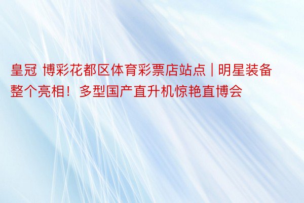 皇冠 博彩花都区体育彩票店站点 | 明星装备整个亮相！多型国产直升机惊艳直博会