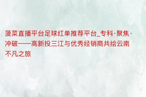 菠菜直播平台足球红单推荐平台_专科·聚焦·冲破——高新投三江与优秀经销商共绘云南不凡之旅