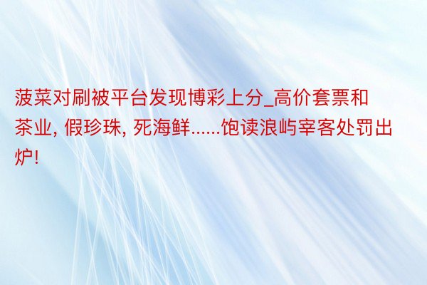 菠菜对刷被平台发现博彩上分_高价套票和茶业, 假珍珠, 死海鲜......饱读浪屿宰客处罚出炉!