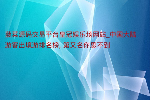 菠菜源码交易平台皇冠娱乐场网站_中国大陆游客出境游排名榜, 第又名你思不到