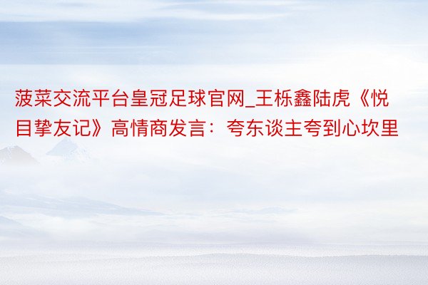 菠菜交流平台皇冠足球官网_王栎鑫陆虎《悦目挚友记》高情商发言：夸东谈主夸到心坎里