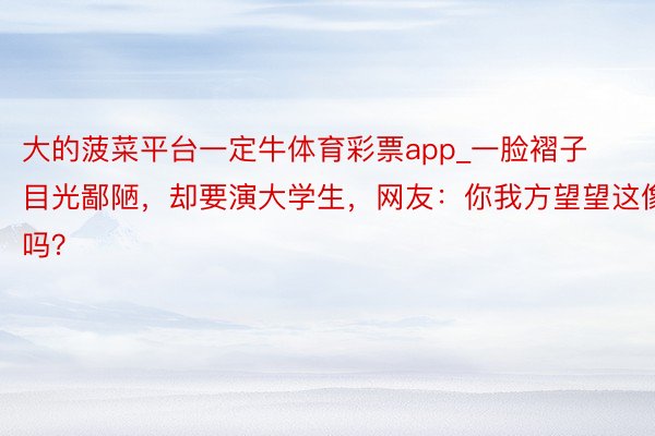 大的菠菜平台一定牛体育彩票app_一脸褶子目光鄙陋，却要演大学生，网友：你我方望望这像吗？