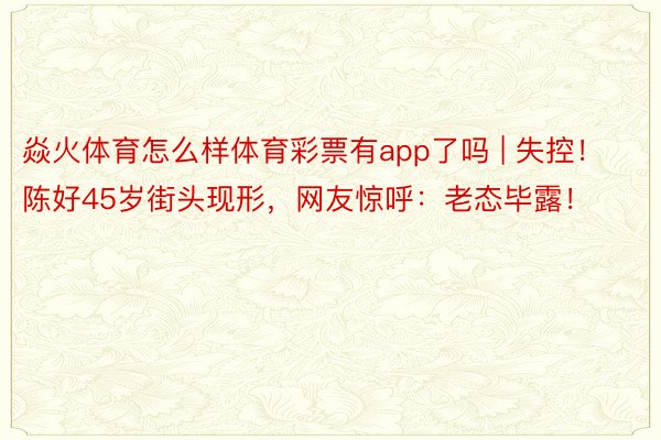 焱火体育怎么样体育彩票有app了吗 | 失控！陈好45岁街头现形，网友惊呼：老态毕露！