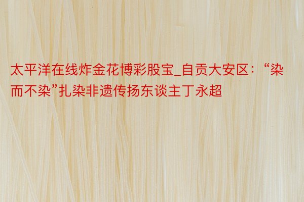太平洋在线炸金花博彩股宝_自贡大安区：“染而不染”扎染非遗传扬东谈主丁永超