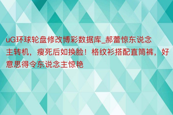 uG环球轮盘修改博彩数据库_郝蕾惊东说念主转机，瘦死后如换脸！格纹衫搭配直筒裤，好意思得令东说念主惊艳