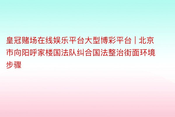 皇冠赌场在线娱乐平台大型博彩平台 | 北京市向阳呼家楼国法队纠合国法整治街面环境步骤