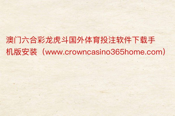 澳门六合彩龙虎斗国外体育投注软件下载手机版安装（www.crowncasino365home.com）