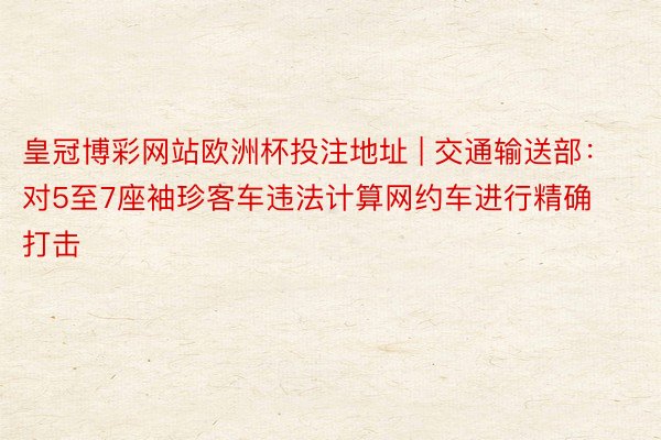皇冠博彩网站欧洲杯投注地址 | 交通输送部：对5至7座袖珍客车违法计算网约车进行精确打击
