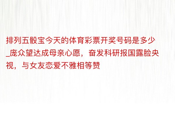 排列五骰宝今天的体育彩票开奖号码是多少_庞众望达成母亲心愿，奋发科研报国露脸央视，与女友恋爱不雅相等赞